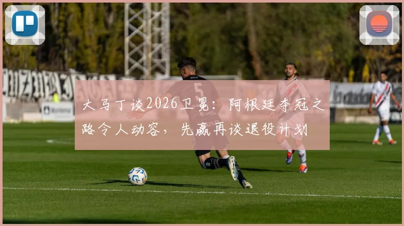 大马丁谈2026卫冕：阿根廷夺冠之路令人动容，先赢再谈退役计划
