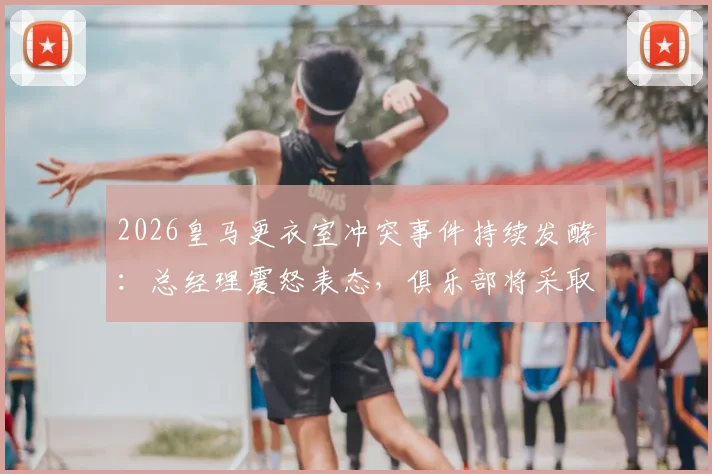 2026皇马更衣室冲突事件持续发酵：总经理震怒表态，俱乐部将采取严厉措施平息内乱