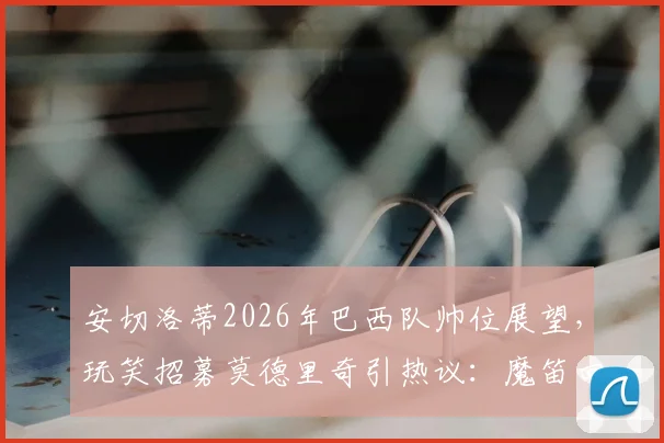 安切洛蒂2026年巴西队帅位展望,玩笑招募莫德里奇引热议:魔笛回应亮了,未来归属引猜测