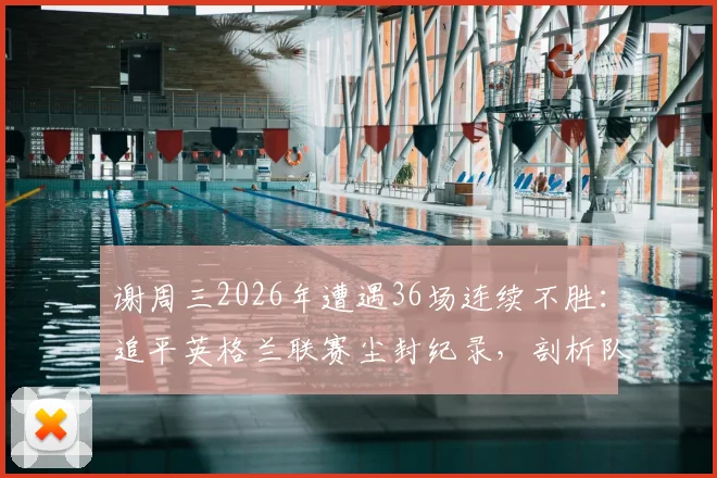 谢周三2026年遭遇36场连续不胜：追平英格兰联赛尘封纪录，剖析队史低谷与背后原因