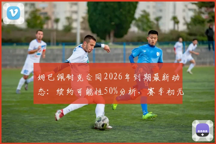 姆巴佩耐克合同2026年到期最新动态：续约可能性50%分析，赛季初无赞助风险及顶级球员商业案例解读
