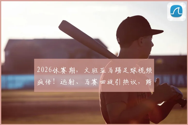 2026休赛期,文班亚马踢足球视频疯传!远射、马赛回旋引热议,跨界球技到底什么水平?