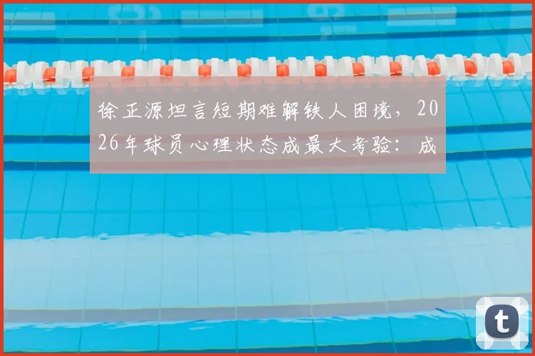 徐正源坦言短期难解铁人困境，2026年球员心理状态成最大考验：成因分析与调整方向