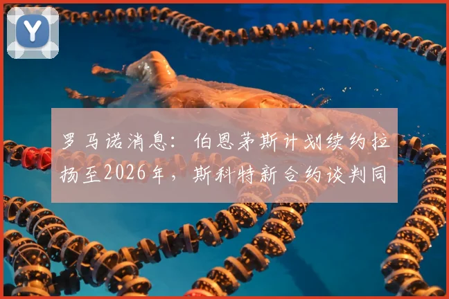 罗马诺消息:伯恩茅斯计划续约拉扬至2026年,斯科特新合约谈判同步进行中,樱桃军团队建设思路解析