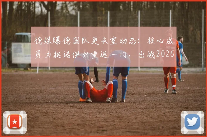 德媒曝德国队更衣室动态：核心成员力挺诺伊尔重返一门，出战2026世界杯前景分析