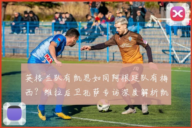 英格兰队有凯恩如同阿根廷队有梅西?维拉后卫孔萨专访深度解析凯恩2026关键作用