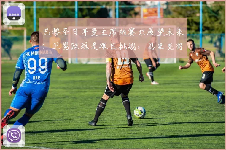 巴黎圣日耳曼主席纳赛尔展望未来：卫冕欧冠是艰巨挑战，恩里克将带队全力冲击2026冠军