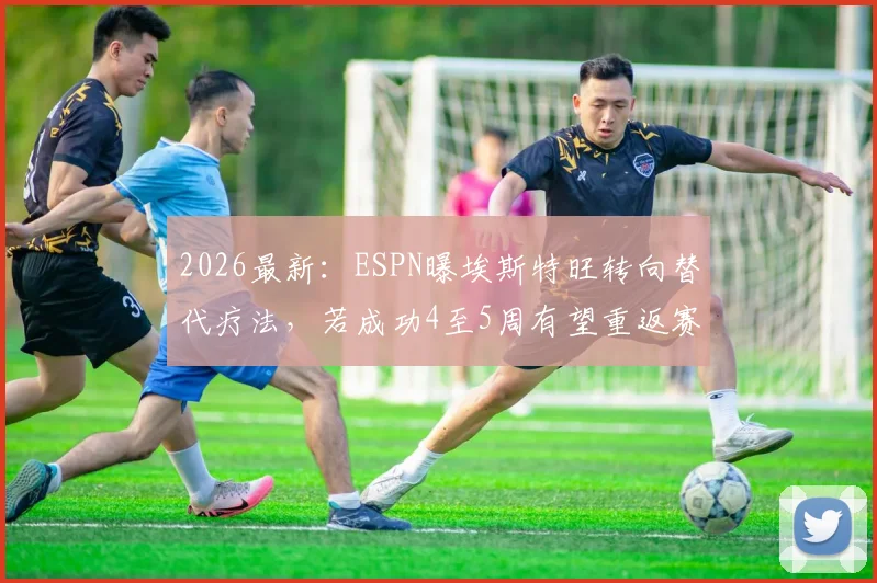 2026最新：ESPN曝埃斯特旺转向替代疗法，若成功4至5周有望重返赛场，具体方案解析
