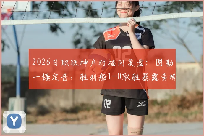 2026日职联神户对福冈复盘：图勒一锤定音，胜利船1-0取胜暴露黄蜂哪些问题？