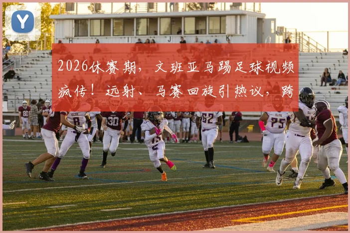 2026休赛期，文班亚马踢足球视频疯传！远射、马赛回旋引热议，跨界球技到底什么水平？