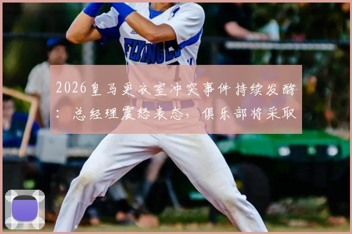 2026皇马更衣室冲突事件持续发酵：总经理震怒表态，俱乐部将采取严厉措施平息内乱