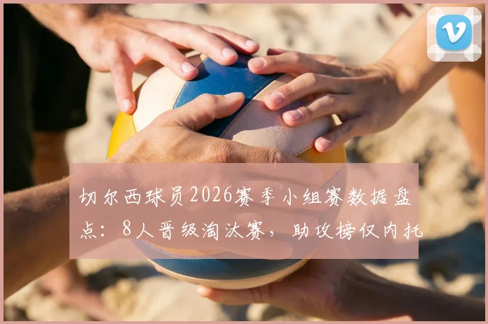 切尔西球员2026赛季小组赛数据盘点:8人晋级淘汰赛,助攻榜仅内托收获1次关键助攻,附个人表现深度解析