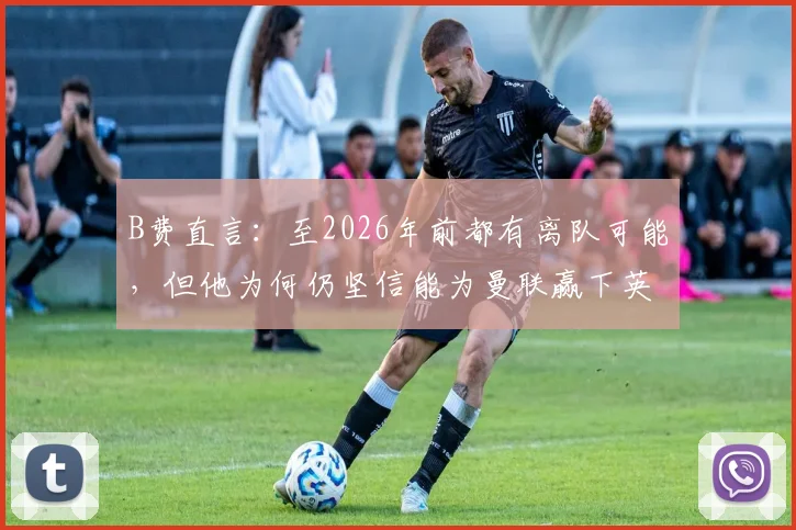 B费直言：至2026年前都有离队可能，但他为何仍坚信能为曼联赢下英超与欧冠？