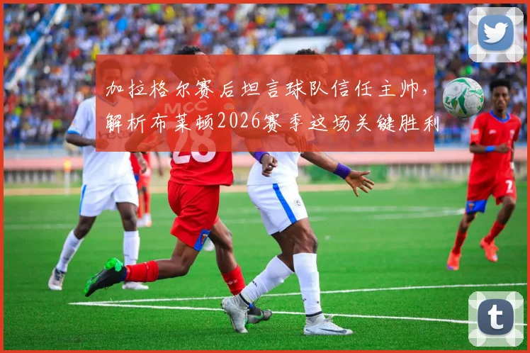 加拉格尔赛后坦言球队信任主帅,解析布莱顿2026赛季这场关键胜利如何成为崛起起点