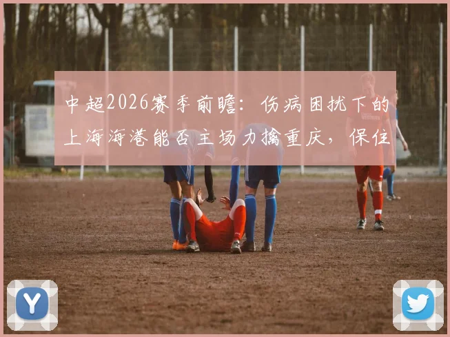 中超2026赛季前瞻：伤病困扰下的上海海港能否主场力擒重庆，保住三连胜势头？