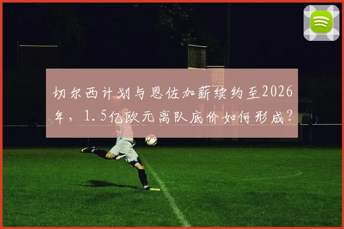 切尔西计划与恩佐加薪续约至2026年，1.5亿欧元离队底价如何形成？未来去向解析