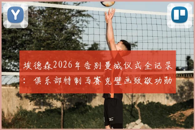 埃德森2026年告别曼城仪式全记录:俱乐部特制马赛克壁画致敬功勋,附其曼城生涯关键数据与未来去向分析