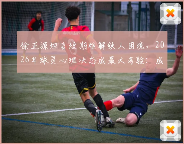 徐正源坦言短期难解铁人困境,2026年球员心理状态成最大考验:成因分析与调整方向