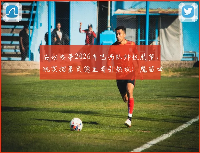安切洛蒂2026年巴西队帅位展望,玩笑招募莫德里奇引热议:魔笛回应亮了,未来归属引猜测