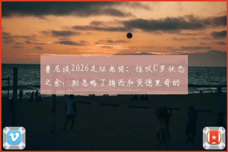 鲁尼谈2026足坛老将：惊叹C罗状态之余，别忽略了梅西和莫德里奇的坚持