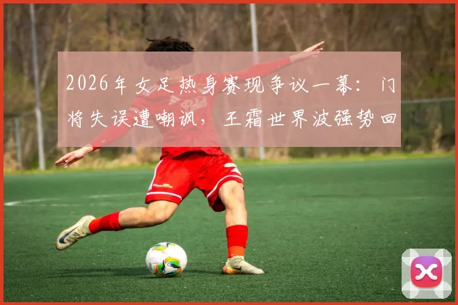 2026年女足热身赛现争议一幕：门将失误遭嘲讽，王霜世界波强势回应显核心价值