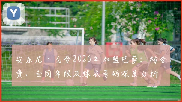 安东尼·戈登2026年加盟巴萨：转会费、合同年限及球衣号码深度分析，附巴萨引援策略解读