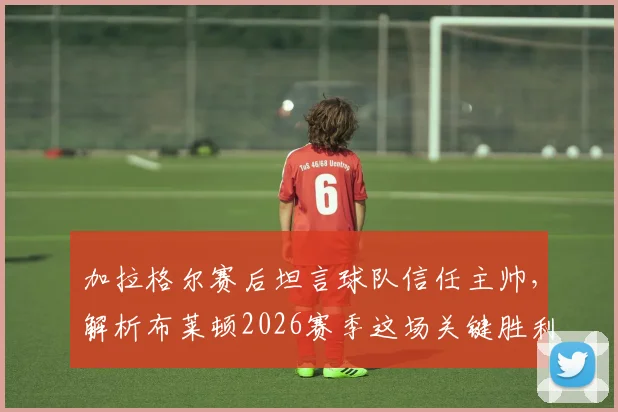 加拉格尔赛后坦言球队信任主帅，解析布莱顿2026赛季这场关键胜利如何成为崛起起点