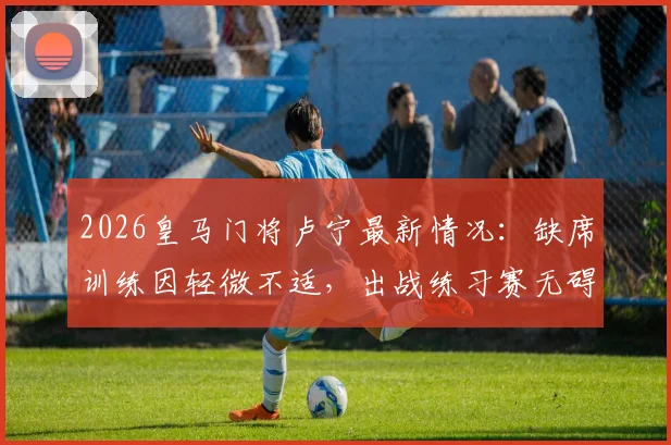 2026皇马门将卢宁最新情况：缺席训练因轻微不适，出战练习赛无碍，对后续比赛影响几何？