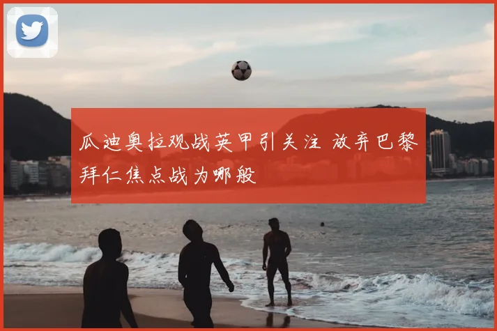 瓜迪奥拉观战英甲引关注 放弃巴黎拜仁焦点战为哪般
