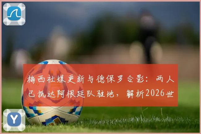 梅西社媒更新与德保罗合影：两人已抵达阿根廷队驻地，解析2026世界杯备战初期动态