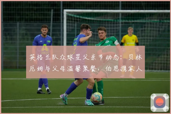 英格兰队众球星父亲节动态：贝林厄姆与父母温馨聚餐，伯恩携家人观看演出引关注（2026版）