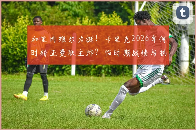 加里内维尔力挺！卡里克2026年何时转正曼联主帅？临时期战绩与执教能力全面解析