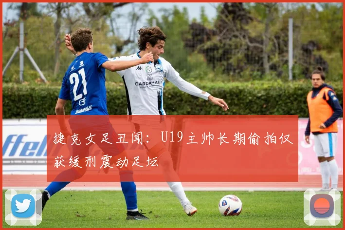 捷克女足丑闻：U19主帅长期偷拍仅获缓刑震动足坛