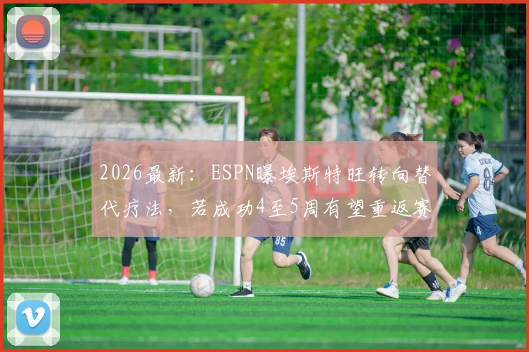 2026最新：ESPN曝埃斯特旺转向替代疗法，若成功4至5周有望重返赛场，具体方案解析