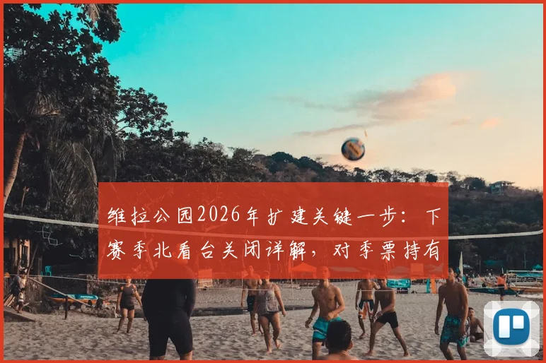 维拉公园2026年扩建关键一步：下赛季北看台关闭详解，对季票持有者与球场容量影响几何