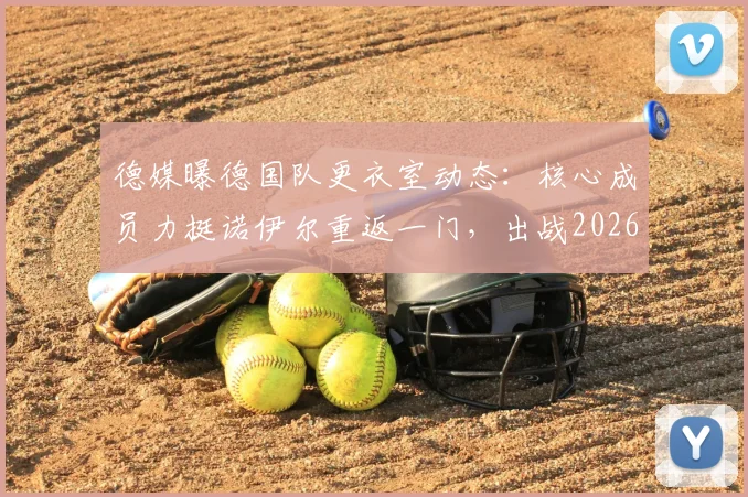 德媒曝德国队更衣室动态：核心成员力挺诺伊尔重返一门，出战2026世界杯前景分析