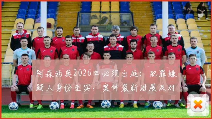 阿森西奥2026年必须出庭：犯罪嫌疑人身份坐实，案件最新进展及对皇马生涯影响分析