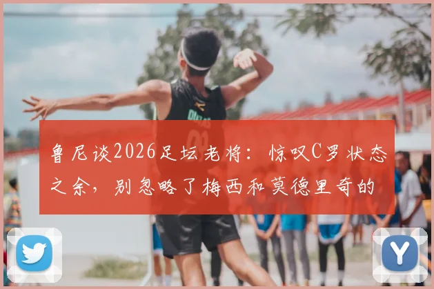 鲁尼谈2026足坛老将:惊叹C罗状态之余,别忽略了梅西和莫德里奇的坚持