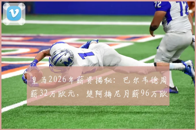 皇马2026年薪资揭秘：巴尔韦德周薪32万欧元，楚阿梅尼月薪96万欧元的背后数据