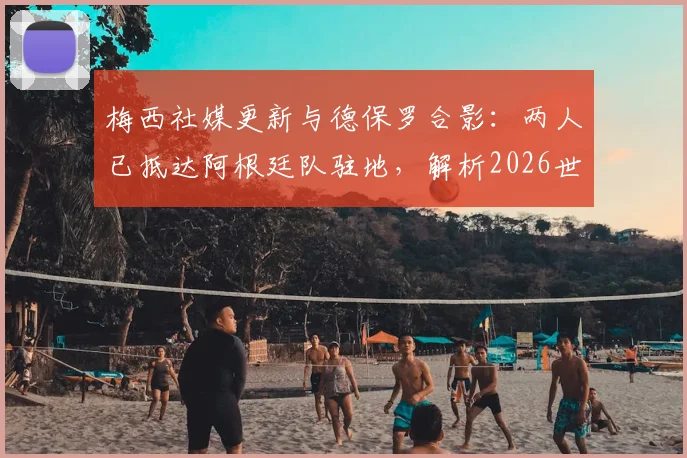 梅西社媒更新与德保罗合影：两人已抵达阿根廷队驻地，解析2026世界杯备战初期动态