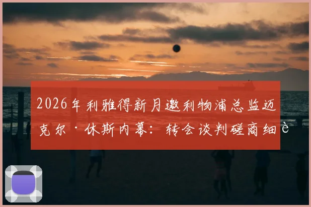 2026年利雅得新月邀利物浦总监迈克尔·休斯内幕：转会谈判磋商细节、薪资报价与潜在影响全解析