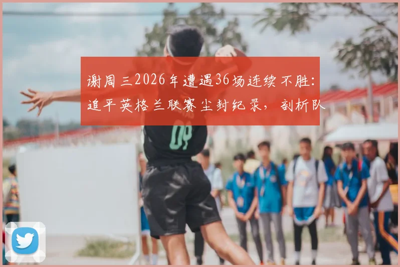谢周三2026年遭遇36场连续不胜:追平英格兰联赛尘封纪录,剖析队史低谷与背后原因
