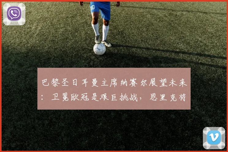 巴黎圣日耳曼主席纳赛尔展望未来：卫冕欧冠是艰巨挑战，恩里克将带队全力冲击2026冠军