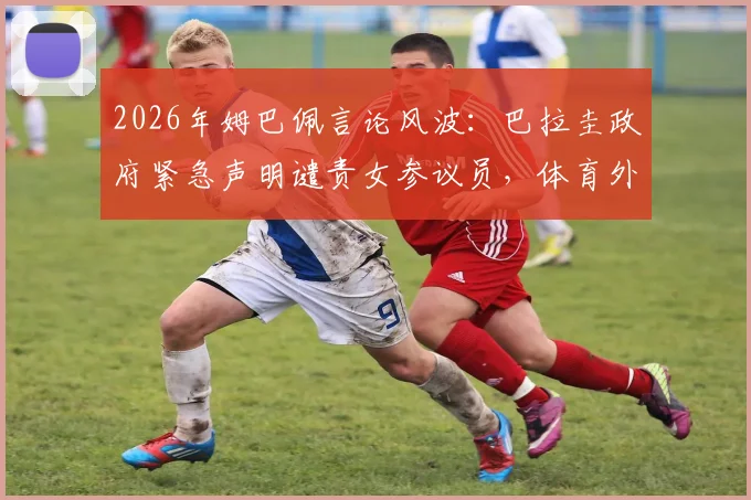 2026年姆巴佩言论风波：巴拉圭政府紧急声明谴责女参议员，体育外交冲突实录