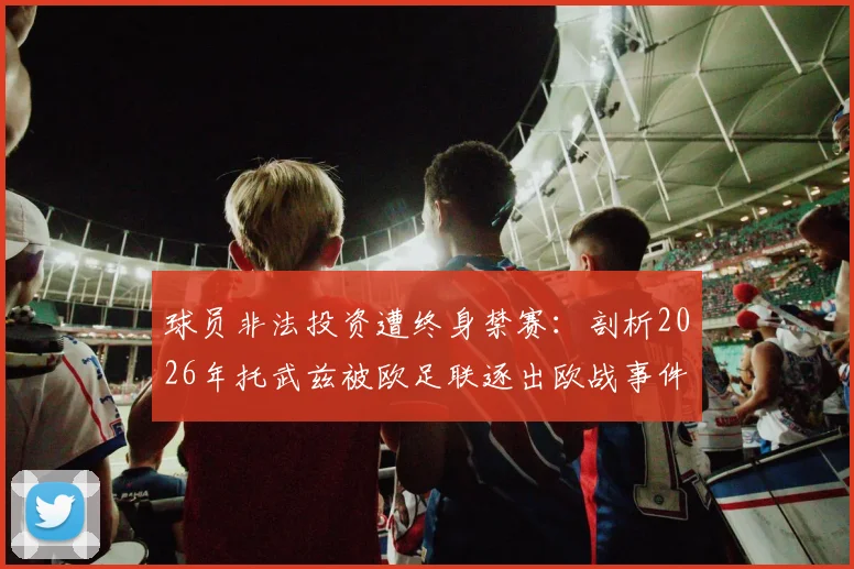球员非法投资遭终身禁赛：剖析2026年托武兹被欧足联逐出欧战事件始末与警示