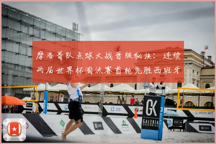 摩洛哥队点球大战晋级秘诀：连续两届世界杯淘汰赛首轮先胜西班牙再克荷兰，2026世预赛备战启示