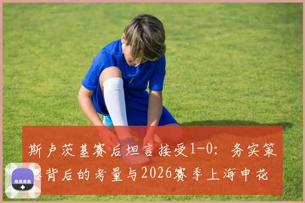 斯卢茨基赛后坦言接受1-0：务实策略背后的考量与2026赛季上海申花前景展望