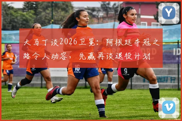 大马丁谈2026卫冕：阿根廷夺冠之路令人动容，先赢再谈退役计划