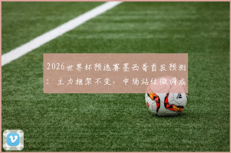 2026世界杯预选赛墨西哥首发预测：主力框架不变，中场站位微调成焦点，附阵容深度解析