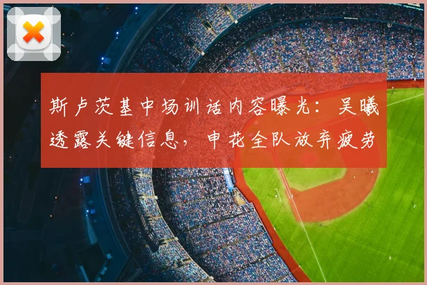 斯卢茨基中场训话内容曝光:吴曦透露关键信息,申花全队放弃疲劳保持比赛欲望